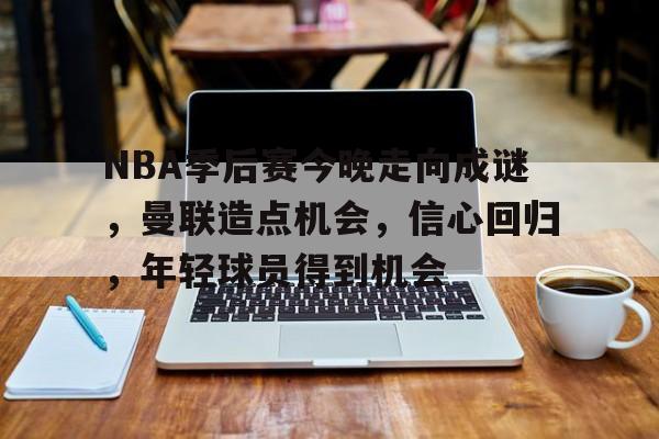 NBA季后赛今晚走向成谜，曼联造点机会，信心回归，年轻球员得到机会的简单介绍-爱游戏首页入口