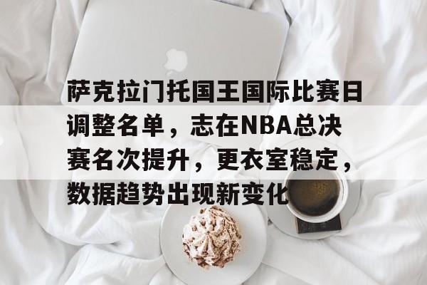 包含萨克拉门托国王国际比赛日调整名单，志在NBA总决赛名次提升，更衣室稳定，数据趋势出现新变化的词条-爱游戏平台首页