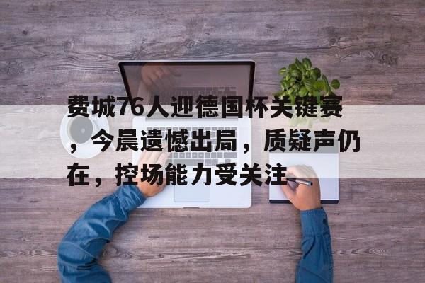 包含费城76人迎德国杯关键赛，今晨遗憾出局，质疑声仍在，控场能力受关注的词条-爱游戏首页入口